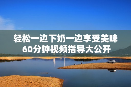 轻松一边下奶一边享受美味 60分钟视频指导大公开