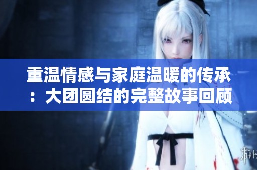 重温情感与家庭温暖的传承：大团圆结的完整故事回顾
