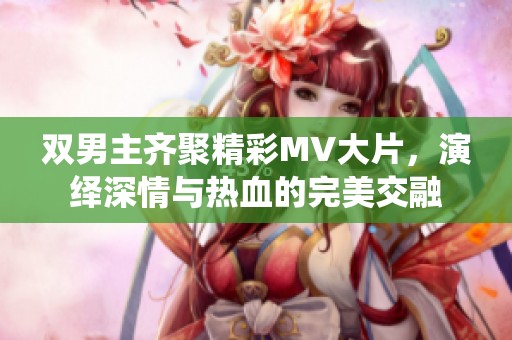 双男主齐聚精彩MV大片，演绎深情与热血的完美交融
