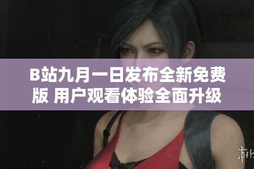 B站九月一日发布全新免费版 用户观看体验全面升级
