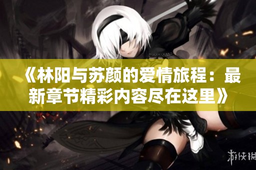 《林阳与苏颜的爱情旅程：最新章节精彩内容尽在这里》
