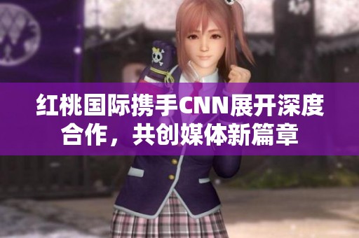 红桃国际携手CNN展开深度合作，共创媒体新篇章