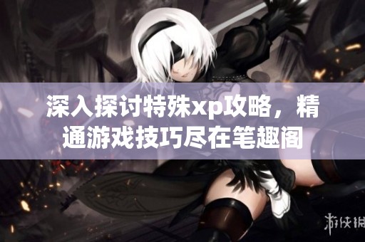 深入探讨特殊xp攻略，精通游戏技巧尽在笔趣阁