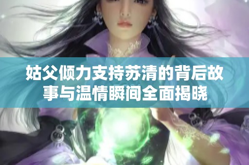 姑父倾力支持苏清的背后故事与温情瞬间全面揭晓