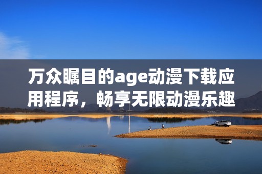 万众瞩目的age动漫下载应用程序，畅享无限动漫乐趣