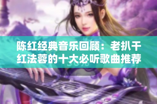 陈红经典音乐回顾：老扒干红法蓉的十大必听歌曲推荐