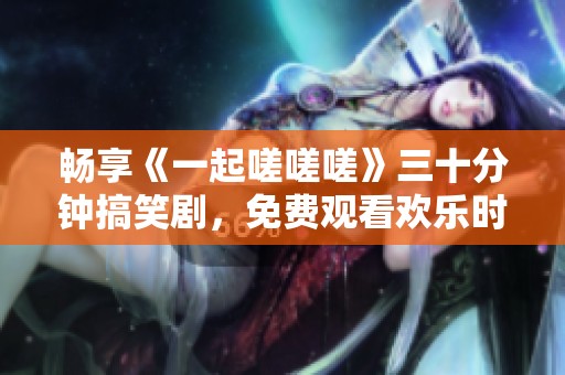畅享《一起嗟嗟嗟》三十分钟搞笑剧，免费观看欢乐时光
