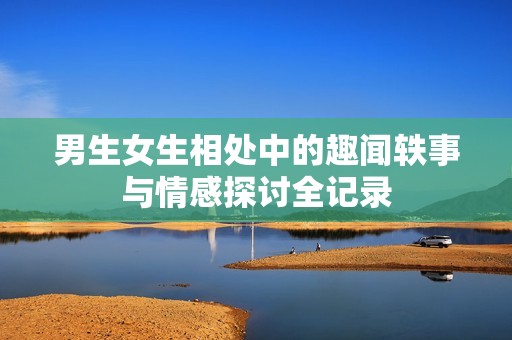 男生女生相处中的趣闻轶事与情感探讨全记录
