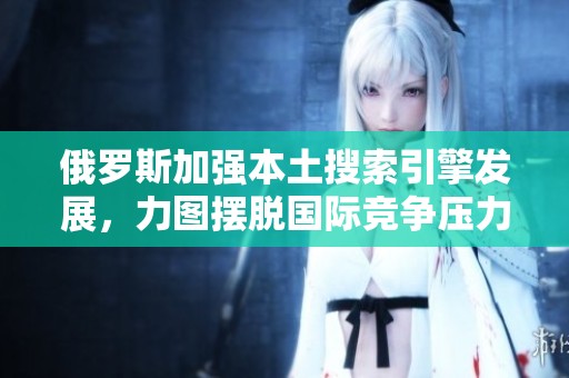 俄罗斯加强本土搜索引擎发展，力图摆脱国际竞争压力