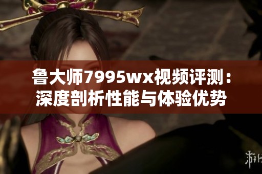 鲁大师7995wx视频评测：深度剖析性能与体验优势