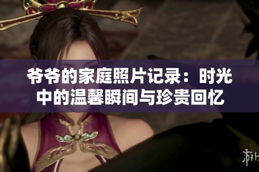 爷爷的家庭照片记录：时光中的温馨瞬间与珍贵回忆