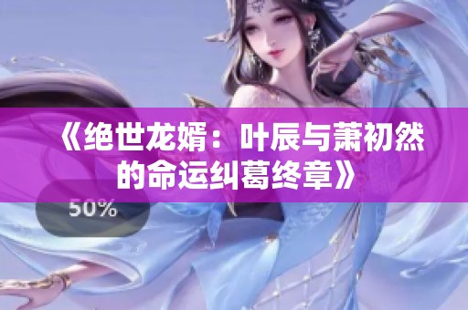 《绝世龙婿：叶辰与萧初然的命运纠葛终章》