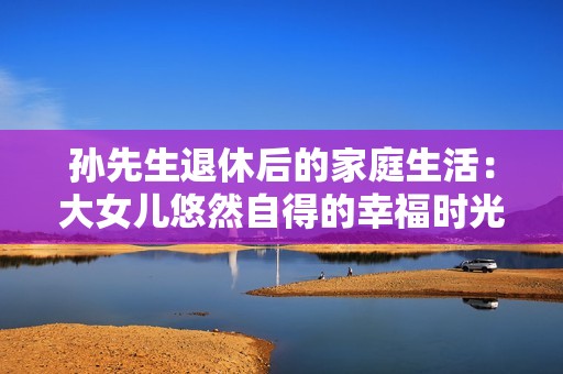 孙先生退休后的家庭生活：大女儿悠然自得的幸福时光