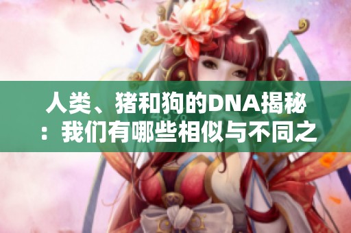 人类、猪和狗的DNA揭秘：我们有哪些相似与不同之处