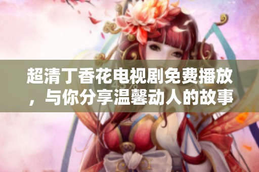 超清丁香花电视剧免费播放，与你分享温馨动人的故事