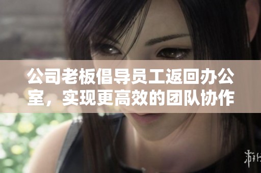 公司老板倡导员工返回办公室，实现更高效的团队协作