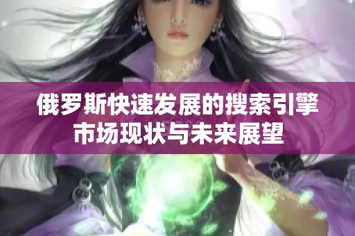 俄罗斯快速发展的搜索引擎市场现状与未来展望