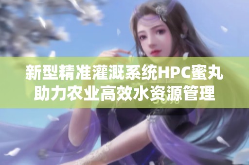 新型精准灌溉系统HPC蜜丸助力农业高效水资源管理