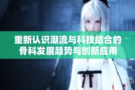 重新认识潮流与科技结合的骨科发展趋势与创新应用