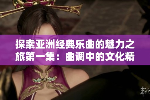 探索亚洲经典乐曲的魅力之旅第一集：曲调中的文化精髓