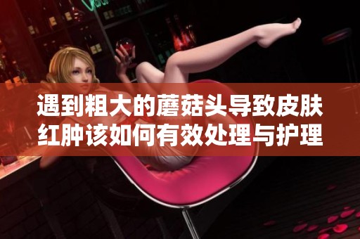 遇到粗大的蘑菇头导致皮肤红肿该如何有效处理与护理
