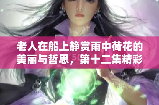 老人在船上静赏雨中荷花的美丽与哲思，第十二集精彩回顾