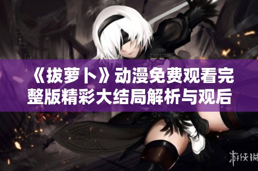 《拔萝卜》动漫免费观看完整版精彩大结局解析与观后感分享
