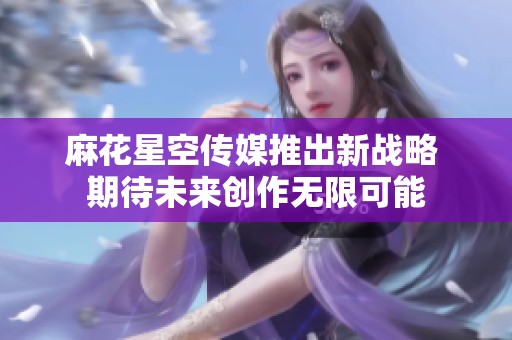 麻花星空传媒推出新战略 期待未来创作无限可能