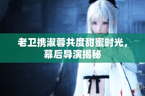 老卫携淑蓉共度甜蜜时光，幕后导演揭秘