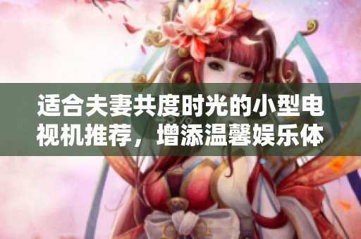 适合夫妻共度时光的小型电视机推荐，增添温馨娱乐体验