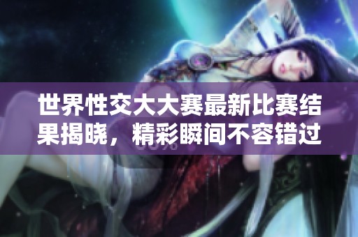 世界性交大大赛最新比赛结果揭晓，精彩瞬间不容错过