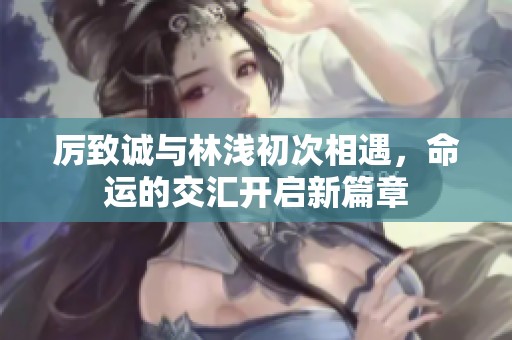 厉致诚与林浅初次相遇，命运的交汇开启新篇章