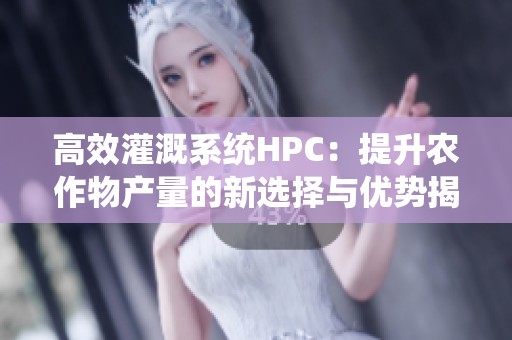 高效灌溉系统HPC：提升农作物产量的新选择与优势揭秘