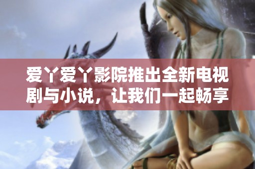 爱丫爱丫影院推出全新电视剧与小说，让我们一起畅享精彩故事