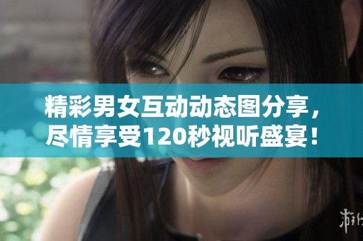 精彩男女互动动态图分享，尽情享受120秒视听盛宴！
