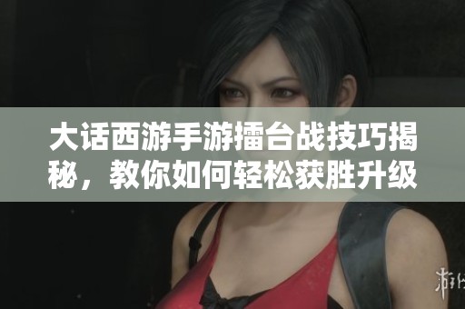 大话西游手游擂台战技巧揭秘，教你如何轻松获胜升级