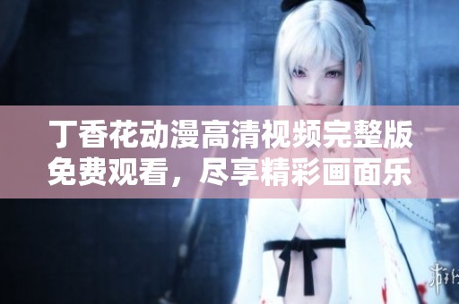 丁香花动漫高清视频完整版免费观看，尽享精彩画面乐趣