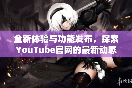 全新体验与功能发布，探索YouTube官网的最新动态与变化
