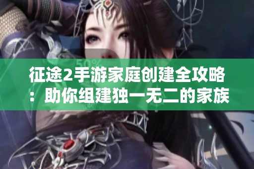 征途2手游家庭创建全攻略：助你组建独一无二的家族联盟解析
