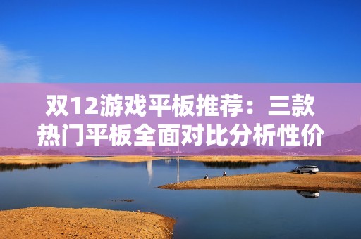 双12游戏平板推荐：三款热门平板全面对比分析性价比