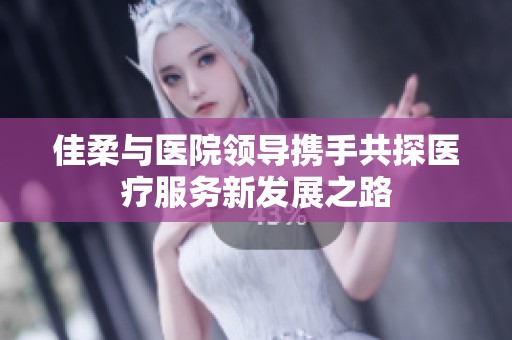 佳柔与医院领导携手共探医疗服务新发展之路