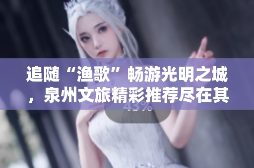 追随“渔歌”畅游光明之城，泉州文旅精彩推荐尽在其中