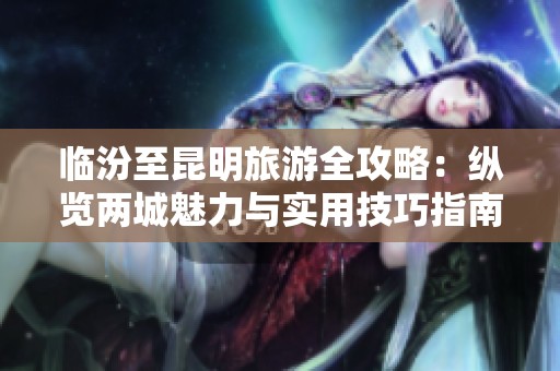 临汾至昆明旅游全攻略：纵览两城魅力与实用技巧指南