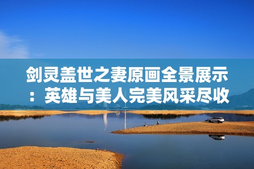剑灵盖世之妻原画全景展示：英雄与美人完美风采尽收眼底