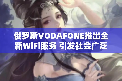 俄罗斯VODAFONE推出全新WiFi服务 引发社会广泛关注与讨论