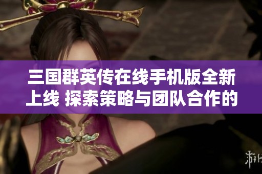 三国群英传在线手机版全新上线 探索策略与团队合作的完美结合