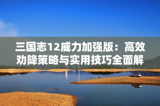 三国志12威力加强版：高效劝降策略与实用技巧全面解读