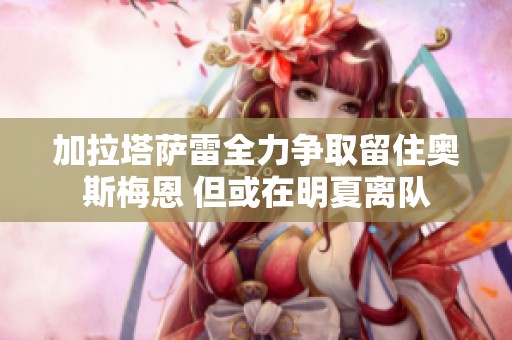 加拉塔萨雷全力争取留住奥斯梅恩 但或在明夏离队
