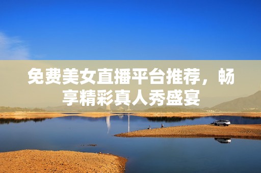 免费美女直播平台推荐，畅享精彩真人秀盛宴