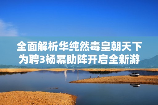 全面解析华纯然毒皇朝天下为聘3杨幂助阵开启全新游戏盛宴